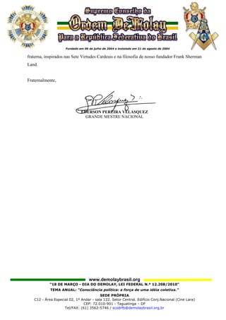 fraterna, inspirados nas Sete Virtudes Cardeais e na filosofia de nosso fundador Frank Sherman
Land.


Fraternalmente,




                              EDERSON PEREIRA VELASQUEZ
                                GRANDE MESTRE NACIONAL




                                   www.demolaybrasil.org
            “18 DE MARÇO - DIA DO DEMOLAY, LEI FEDERAL N.º 12.208/2010"
            TEMA ANUAL: “Consciência política: a força de uma idéia coletiva.”
                                         SEDE PRÓPRIA
   C12 - Área Especial 02, 1º Andar - sala 122. Setor Central. Edifício Conj.Nacional (Cine Lara)
                               CEP: 72.010-901 - Taguatinga – DF
                    Tel/FAX: (61) 3562-5746 / scodrfb@demolaybrasil.org.br
 