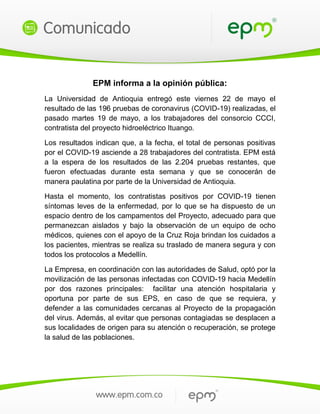 EPM informa a la opinión pública:
La Universidad de Antioquia entregó este viernes 22 de mayo el
resultado de las 196 pruebas de coronavirus (COVID-19) realizadas, el
pasado martes 19 de mayo, a los trabajadores del consorcio CCCI,
contratista del proyecto hidroeléctrico Ituango.
Los resultados indican que, a la fecha, el total de personas positivas
por el COVID-19 asciende a 28 trabajadores del contratista. EPM está
a la espera de los resultados de las 2.204 pruebas restantes, que
fueron efectuadas durante esta semana y que se conocerán de
manera paulatina por parte de la Universidad de Antioquia.
Hasta el momento, los contratistas positivos por COVID-19 tienen
síntomas leves de la enfermedad, por lo que se ha dispuesto de un
espacio dentro de los campamentos del Proyecto, adecuado para que
permanezcan aislados y bajo la observación de un equipo de ocho
médicos, quienes con el apoyo de la Cruz Roja brindan los cuidados a
los pacientes, mientras se realiza su traslado de manera segura y con
todos los protocolos a Medellín.
La Empresa, en coordinación con las autoridades de Salud, optó por la
movilización de las personas infectadas con COVID-19 hacia Medellín
por dos razones principales: facilitar una atención hospitalaria y
oportuna por parte de sus EPS, en caso de que se requiera, y
defender a las comunidades cercanas al Proyecto de la propagación
del virus. Además, al evitar que personas contagiadas se desplacen a
sus localidades de origen para su atención o recuperación, se protege
la salud de las poblaciones.
 