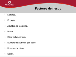 • La tarea.
• El ruido.
• Acústica de las aulas.
• Polvo.
• Edad del alumnado.
• Número de alumnos por clase.
• Horarios de clase.
• Estrés.
Factores de riesgo
 