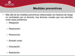 • Más allá de las medidas preventivas relacionadas con factores de riesgo
no controlados por el docente, hay técnicas vocales que nos permiten
evitar estos problemas:
– Relajación.
– Respiración.
– Resonancia.
– Emisión vocal.
– Articulación.
– Modulación.
Medidas preventivas
 