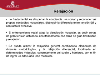 • Lo fundamental es despertar la conciencia muscular y reconocer las
propias conductas musculares, distinguir la diferencia entre tensión útil y
contractura excesiva.
• El entrenamiento vocal exige la disociación muscular, es decir zonas
de gran tensión actuando simultáneamente con otras de gran flexibilidad
y relajación.
• Se puede utilizar la relajación general combinando elementos de
diversas metodologías, y la relajación diferencial, localizada en
determinados músculos, concretamente del cuello y hombros, con el fin
de lograr un adecuado tono muscular.
Relajación
 