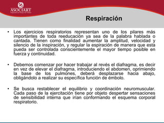 • Los ejercicios respiratorios representan uno de los pilares más
importantes de toda reeducación ya sea de la palabra hablada o
cantada. Tienen como finalidad aumentar la amplitud, velocidad y
silencio de la inspiración, y regular la espiración de manera que esta
pueda ser controlada conscientemente el mayor tiempo posible en
fuerza y continuidad.
• Debemos comenzar por hacer trabajar al revés el diafragma, es decir
en vez de elevar el diafragma, introduciendo el abdomen, oprimiendo
la base de los pulmones, deberá desplazarse hacia abajo,
obligándolo a realizar su específica función de émbolo.
• Se busca restablecer el equilibrio y coordinación neuromuscular.
Cada paso de la ejercitación tiene por objeto despertar sensaciones
de sensibilidad interna que irían conformando el esquema corporal
respiratorio.
Respiración
 