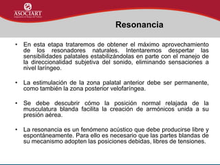 • En esta etapa trataremos de obtener el máximo aprovechamiento
de los resonadores naturales. Intentaremos despertar las
sensibilidades palatales estabilizándolas en parte con el manejo de
la direccionalidad subjetiva del sonido, eliminando sensaciones a
nivel laríngeo.
• La estimulación de la zona palatal anterior debe ser permanente,
como también la zona posterior velofaríngea.
• Se debe descubrir cómo la posición normal relajada de la
musculatura blanda facilita la creación de armónicos unida a su
presión aérea.
• La resonancia es un fenómeno acústico que debe producirse libre y
espontáneamente. Para ello es necesario que las partes blandas de
su mecanismo adopten las posiciones debidas, libres de tensiones.
Resonancia
 