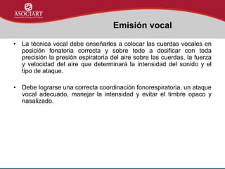 • La técnica vocal debe enseñarles a colocar las cuerdas vocales en
posición fonatoria correcta y sobre todo a dosificar con toda
precisión la presión espiratoria del aire sobre las cuerdas, la fuerza
y velocidad del aire que determinará la intensidad del sonido y el
tipo de ataque.
• Debe lograrse una correcta coordinación fonorespiratoria, un ataque
vocal adecuado, manejar la intensidad y evitar el timbre opaco y
nasalizado.
Emisión vocal
 