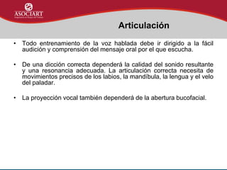 • Todo entrenamiento de la voz hablada debe ir dirigido a la fácil
audición y comprensión del mensaje oral por el que escucha.
• De una dicción correcta dependerá la calidad del sonido resultante
y una resonancia adecuada. La articulación correcta necesita de
movimientos precisos de los labios, la mandíbula, la lengua y el velo
del paladar.
• La proyección vocal también dependerá de la abertura bucofacial.
Articulación
 