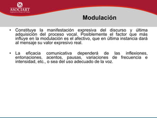 • Constituye la manifestación expresiva del discurso y última
adquisición del proceso vocal. Posiblemente el factor que más
influye en la modulación es el afectivo, que en última instancia dará
al mensaje su valor expresivo real.
• La eficacia comunicativa dependerá de las inflexiones,
entonaciones, acentos, pausas, variaciones de frecuencia e
intensidad, etc., o sea del uso adecuado de la voz.
Modulación
 