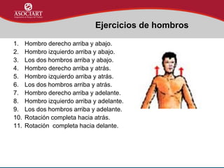 1. Hombro derecho arriba y abajo.
2. Hombro izquierdo arriba y abajo.
3. Los dos hombros arriba y abajo.
4. Hombro derecho arriba y atrás.
5. Hombro izquierdo arriba y atrás.
6. Los dos hombros arriba y atrás.
7. Hombro derecho arriba y adelante.
8. Hombro izquierdo arriba y adelante.
9. Los dos hombros arriba y adelante.
10. Rotación completa hacia atrás.
11. Rotación completa hacia delante.
Ejercicios de hombros
 