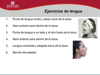 1. Punta de lengua arriba y abajo fuera de la boca.
2. Ídem anterior pero dentro de la boca.
3. Punta de lengua a un lado y al otro fuera de la boca.
4. Ídem anterior pero dentro de la boca.
5. Lengua contraída y relajada fuera de la boca.
6. Barrido del paladar.
Ejercicios de lengua
 