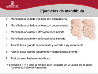 1. Mandíbula a un lado y al otro con boca abierta.
2. Mandíbula a un lado y al otro con boca cerrada.
3. Mandíbula adelante y atrás con boca abierta.
4. Mandíbula adelante y atrás con boca cerrada.
5. Abrir la boca grande rápidamente y cerrarla muy lentamente.
6. Abrir la boca grande lentamente y cerrarla rápidamente.
7. Abrir y cerrar lentamente la boca.
* Ejercicios 3 y 4 con la lengua bien relajada en el suelo de la boca
tocando los dientes inferiores.
Ejercicios de mandíbula
 
