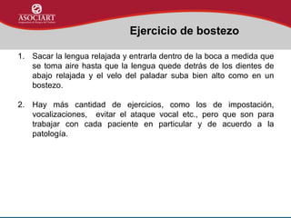 Ejercicio de bostezo
1. Sacar la lengua relajada y entrarla dentro de la boca a medida que
se toma aire hasta que la lengua quede detrás de los dientes de
abajo relajada y el velo del paladar suba bien alto como en un
bostezo.
2. Hay más cantidad de ejercicios, como los de impostación,
vocalizaciones, evitar el ataque vocal etc., pero que son para
trabajar con cada paciente en particular y de acuerdo a la
patología.
 