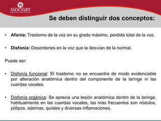 • Afonía: Trastorno de la voz en su grado máximo, perdida total de la voz.
• Disfonía: Desordenes en la voz que la desvían de la normal.
Puede ser:
• Disfonía funcional: El trastorno no se encuentra de modo evidenciable
por alteración anatómica dentro del componente de la laringe ni las
cuerdas vocales.
• Disfonía orgánica: Se aprecia una lesión anatómica dentro de la laringe,
habitualmente en las cuerdas vocales; las más frecuentes son nódulos,
pólipos, edemas, quistes y diversas inflamaciones.
Se deben distinguir dos conceptos:
 