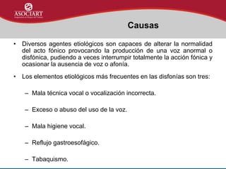 • Diversos agentes etiológicos son capaces de alterar la normalidad
del acto fónico provocando la producción de una voz anormal o
disfónica, pudiendo a veces interrumpir totalmente la acción fónica y
ocasionar la ausencia de voz o afonía.
• Los elementos etiológicos más frecuentes en las disfonías son tres:
– Mala técnica vocal o vocalización incorrecta.
– Exceso o abuso del uso de la voz.
– Mala higiene vocal.
– Reflujo gastroesofágico.
– Tabaquismo.
Causas
 