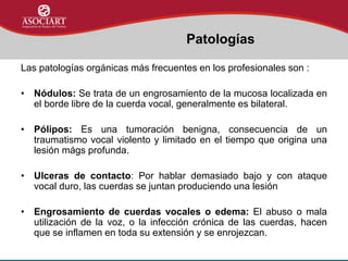 Las patologías orgánicas más frecuentes en los profesionales son :
• Nódulos: Se trata de un engrosamiento de la mucosa localizada en
el borde libre de la cuerda vocal, generalmente es bilateral.
• Pólipos: Es una tumoración benigna, consecuencia de un
traumatismo vocal violento y limitado en el tiempo que origina una
lesión mágs profunda.
• Ulceras de contacto: Por hablar demasiado bajo y con ataque
vocal duro, las cuerdas se juntan produciendo una lesión
• Engrosamiento de cuerdas vocales o edema: El abuso o mala
utilización de la voz, o la infección crónica de las cuerdas, hacen
que se inflamen en toda su extensión y se enrojezcan.
Patologías
 