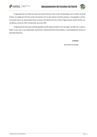 Agrupamento de Escolas da Sertã
COMUNICADO DE IMPRENSA Página 2
O agrupamento viu ainda cinco dos seus alunos ficarem entre os dez contemplados com o Prémio Serra da
Estrela, um estágio de três dias na Serra da Estrela com um dos maiores cientistas polares, o investigador e cientis-
ta Gonçalo Vieira. Os selecionados foram os alunos Ana Beatriz Farinha, Cristina Tagaio Santos, André Farinha, Lio-
nel Mateus, da turma 11ºD, e Paula Elias, da turma 10ºC.
O Agrupamento de Escolas de Sertã agradece ao Município da Sertã, à Esri Portugal e ao IGOT-UL e, ainda, a
todos os que, com a sua colaboração, permitiram o desenvolvimento dos projetos e a participação dos alunos no
Seminário Nacional.
O diretor
José Carlos Fernandes
 
