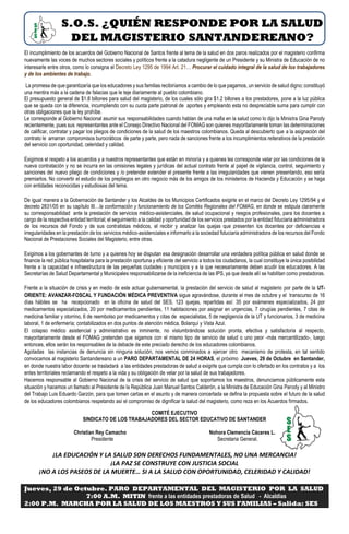 S.O.S. ¿QUIÉN RESPONDE POR LA SALUD
DEL MAGISTERIO SANTANDEREANO?
El incumplimiento de los acuerdos del Gobierno Nacional de Santos frente al tema de la salud en dos paros realizados por el magisterio confirma
nuevamente las voces de muchos sectores sociales y políticos frente a la catadura negligente de un Presidente y su Ministra de Educación de no
interesarle entre otros, como lo consigna el Decreto Ley 1295 de 1994 Art. 21… Procurar el cuidado integral de la salud de los trabajadores
y de los ambientes de trabajo.
La promesa de que garantizaría que los educadores y sus familias recibiríamos a cambio de lo que pagamos, un servicio de salud digno; constituyó
una mentira más a la cadena de falacias que le teje diariamente al pueblo colombiano.
El presupuesto general de $1.8 billones para salud del magisterio, de los cuales sólo gira $1.2 billones a los prestadores, pone a la luz pública
que se queda con la diferencia, incumpliendo con su cuota parte patronal de aportes y empleando esta no despreciable suma para cumplir con
otras obligaciones que la ley prohíbe.
Le corresponde al Gobierno Nacional asumir sus responsabilidades cuando hablan de una mafia en la salud como lo dijo la Ministra Gina Parody
recientemente, pues sus representantes ante el Consejo Directivo Nacional del FOMAG son quienes mayoritariamente toman las determinaciones
de calificar, contratar y pagar los pliegos de condiciones de la salud de los maestros colombianos. Queda al descubierto que a la asignación del
contrato le amarran compromisos burocráticos de parte y parte, pero nada de sanciones frente a los incumplimientos reiterativos de la prestación
del servicio con oportunidad, celeridad y calidad.
Exigimos el respeto a los acuerdos y a nuestros representantes que están en minoría y a quienes les corresponde velar por las condiciones de la
nueva contratación y no se incurra en las omisiones legales y jurídicas del actual contrato frente al papel de vigilancia, control, seguimiento y
sanciones del nuevo pliego de condiciones y /o pretender extender el presente frente a las irregularidades que vienen presentando, eso sería
premiarlos. No convertir el estudio de los prepliegos en otro negocio más de los amigos de los ministerios de Hacienda y Educación y se haga
con entidades reconocidas y estudiosas del tema.
De igual manera a la Gobernación de Santander y los Alcaldes de los Municipios Certificados exigirle en el marco del Decreto Ley 1295/94 y el
decreto 2831/05 en su capítulo III…la conformación y funcionamiento de los Comités Regionales del FOMAG, en donde se estipula claramente
su corresponsabilidad ante la prestación de servicios médico-asistenciales, de salud ocupacional y riesgos profesionales, para los docentes a
cargo de la respectiva entidad territorial; el seguimiento a la calidad y oportunidad de los servicios prestados por la entidad fiduciaria administradora
de los recursos del Fondo y de sus contratistas médicos, el recibir y analizar las quejas que presenten los docentes por deficiencias e
irregularidades en la prestación de los servicios médico-asistenciales e informarlo a la sociedad fiduciaria administradora de los recursos del Fondo
Nacional de Prestaciones Sociales del Magisterio, entre otras.
Exigimos a los gobernantes de turno y a quienes hoy se disputan esa designación desarrollar una verdadera política pública en salud donde se
financie la red pública hospitalaria para la prestación oportuna y eficiente del servicio a todos los ciudadanos, la cual constituye la única posibilidad
frente a la capacidad e infraestructura de las pequeñas ciudades y municipios y a la que necesariamente deben acudir los educadores. A las
Secretarías de Salud Departamental y Municipales responsabilizarse de la ineficiencia de las IPS, ya que desde allí se habilitan como prestadoras.
Frente a la situación de crisis y en medio de este actuar gubernamental, la prestación del servicio de salud al magisterio por parte de la UT-
ORIENTE: AVANZAR-FOSCAL Y FUNDACIÓN MÉDICA PREVENTIVA sigue agravándose, durante el mes de octubre y el transcurso de 16
días hábiles se ha recepcionado en la oficina de salud del SES, 123 quejas, repartidas así: 35 por exámenes especializados, 24 por
medicamentos especializados, 20 por medicamentos pendientes, 11 habitaciones por asignar en urgencias, 7 cirugías pendientes, 7 citas de
medicina familiar y otorrino, 6 de reembolso por medicamentos y citas de especialistas, 5 de negligencia de la UT y funcionarios, 3 de medicina
laboral, 1 de enfermería; contabilizados en dos puntos de atención médica, Bolarquí y Vista Azul.
El colapso médico asistencial y administrativo es inminente, no vislumbrándose solución pronta, efectiva y satisfactoria al respecto,
mayoritariamente desde el FOMAG pretenden que sigamos con el mismo tipo de servicio de salud o uno peor -más mercantilizado-, luego
entonces, ellos serán los responsables de la debacle de este preciado derecho de los educadores colombianos.
Agotadas las instancias de denuncia sin ninguna solución, nos vemos conminados a ejercer otro mecanismo de protesta, en tal sentido
convocamos al magisterio Santandereano a un PARO DEPARTAMENTAL DE 24 HORAS, el próximo Jueves, 29 de Octubre en Santander,
en donde nuestra labor docente se trasladará a las entidades prestadoras de salud a exigirle que cumpla con lo ofertado en los contratos y a los
entes territoriales reclamando el respeto a la vida y su obligación de velar por la salud de sus trabajadores.
Hacemos responsable al Gobierno Nacional de la crisis del servicio de salud que soportamos los maestros, denunciamos públicamente esta
situación y hacemos un llamado al Presidente de la República Juan Manuel Santos Calderón, a la Ministra de Educación Gina Parody y al Ministro
del Trabajo Luis Eduardo Garzón, para que tomen cartas en el asunto y de manera concertada se defina la propuesta sobre el futuro de la salud
de los educadores colombianos respetando así el compromiso de dignificar la salud del magisterio, como reza en los Acuerdos firmados.
COMITÉ EJECUTIVO
SINDICATO DE LOS TRABAJADORES DEL SECTOR EDUCATIVO DE SANTANDER
Christian Rey Camacho Nohora Clemencia Cáceres L.
Presidente Secretaria General.
¡LA EDUCACIÓN Y LA SALUD SON DERECHOS FUNDAMENTALES, NO UNA MERCANCIA!
¡LA PAZ SE CONSTRUYE CON JUSTICIA SOCIAL
¡NO A LOS PASEOS DE LA MUERTE… SI A LA SALUD CON OPORTUNIDAD, CELERIDAD Y CALIDAD!
Jueves, 29 de Octubre. PARO DEPARTAMENTAL DEL MAGISTERIO POR LA SALUD
7:00 A.M. MITIN frente a las entidades prestadoras de Salud - Alcaldías
2:00 P.M. MARCHA POR LA SALUD DE LOS MAESTROS Y SUS FAMILIAS – Salida: SES
 