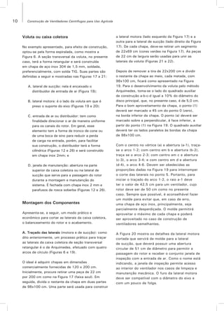 10 Construção de Ventiladores Centrífugos para Uso Agrícola
Voluta ou caixa coletora
No exemplo apresentado, para efeito de construção,
optou-se pela forma espiralada, como mostra a
Figura 6. A seção transversal da voluta, no presente
caso, terá a forma retangular e será construída
em chapa de aço inox 304 de 1,5 mm, soldada,
preferencialmente, com solda TIG. Suas partes são
definidas a seguir e mostradas nas Figuras 17 a 21:
A. lateral de sucção: nela é encaixado o
distribuidor de entrada de ar (Figura 18);
B. lateral motora: é o lado da voluta em que é
preso o suporte do eixo (Figuras 19 e 20);
C. entrada de ar ou distribuidor: tem como
finalidade direcionar o ar de maneira uniforme
para os canais do rotor. Em geral, esse
elemento tem a forma de tronco de cone ou
de uma boca de sino para reduzir a perda
de carga na entrada, porém, para facilitar
sua construção, o distribuidor terá a forma
cilíndrica (Figuras 12 e 26) e será construído
em chapa inox 2mm; e
D. janela de manutenção: abertura na parte
superior da caixa coletora ou na lateral de
sucção que serve para a passagem do rotor
durante a montagem e manutenção do
sistema. É fechada com chapa inox 2 mm e
parafusos de rosca soberba (Figuras 12 e 26).
Montagem dos Componentes
Apresenta-se, a seguir, um modo prático e
econômico para cortar as laterais da caixa coletora,
o balanceamento do rotor e o acabamento.
A. Traçado das laterais (motora e de sucção): como
dito anteriormente, um processo prático para traçar
as laterais da caixa coletora de seção transversal
retangular é o de Arquimedes, efetuado com quatro
arcos de círculo (Figuras 6 e 19).
O ideal é adquirir chapas em dimensões
comercialmente fornecidas de 120 x 200 cm.
Inicialmente, procure retirar uma peça de 22 cm
por 200 cm como na Figura 17 (faixa azul). Em
seguida, divida o restante da chapa em duas partes
de 98x100 cm. Uma parte será usada para construir
a lateral motora (lado esquerdo da Figura 17) e a
outra para a lateral de sucção (lado direito da Figura
17). De cada chapa, deve-se retirar um segmento
de 22x69 cm (cores verdes na Figura 17). As peças
de 22 cm de largura serão usadas para unir as
laterais da voluta (Figuras 21 e 22).
Depois de remover a tira de 22x200 cm e dividir
o restante da chapa ao meio, cada metade, com
98x100 cm, ficará como apresentado na Figura
19. Para o desenvolvimento da voluta pelo método
Arquimedes, toma-se o lado do quadrado auxiliar
de construção a-b-c-d igual a 10% do diâmetro do
disco principal, que, no presente caso, é de 5,0 cm.
Para o bom aproveitamento da chapa, o ponto (1)
deverá ser marcado a 45 cm do ponto 0 (zero),
na borda inferior da chapa. O ponto (a) deverá ser
marcado sobre a perpendicular, à face inferior, a
partir do ponto (1) na Figura 19. O quadrado auxiliar
deverá ter os lados paralelos às bordas da chapa
de 98x100 cm.
Com o centro no vértice (a) e abertura (a-1), traça-
se o arco 1-2; com centro em b e abertura (b-2),
traça se o arco 2-3; com centro em c e abertura
(c-3), o arco 3-4; e com centro em d e abertura
(d-4), o arco 4-6. Devem ser obedecidas as
proporções dadas na Figura 19 para interromper
o corte das laterais no ponto 5. Portanto, para
iniciar o traçado do arco 1-2, o raio a-1 deve
ter o valor de 42,5 cm para um ventilador, cujo
rotor deve ser de 50 cm como no presente
caso. Sempre que possível, é aconselhável fazer
um molde para evitar que, em caso de erro,
uma chapa de aço inox, principalmente, seja
parcialmente desperdiçada. O molde permitirá
aproveitar o máximo de cada chapa e poderá
ser aproveitado no caso de construção de
ventiladores semelhantes.
A Figura 20 mostra os detalhes da lateral motora
cortada que servirá de molde para a lateral
de sucção, que deverá possuir uma abertura
circular de 51 cm de diâmetro para permitir a
passagem do rotor e receber o conjunto janela de
inspeção com a entrada de ar. Como o nome está
indicando, a janela de inspeção permite acesso
ao interior do ventilador nos casos de limpeza e
manutenção mecânica. O furo da lateral motora
deve ser compatível com o diâmetro do eixo e
com um pouco de folga.
 