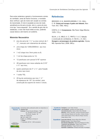 13Construção de Ventiladores Centrífugos para Uso Agrícola
Exemplares desta publicação podem ser adquiridos na:
Embrapa Café
Endereço: Parque Estação Biológica - PqEB,
Av. W3 Norte (final), Ed. Sede
70770-901, Brasília - DF
Fone: (61) 3448-4010
Fax: (61) 3448-1797
E-mail: sac.cafe@sapc.embrapa.br
1ª Edição
1ª Impressão (2013): 1.500 exemplares
Presidente: Lucas Tadeu Ferreira
Vice-Presidente: Jamilsen de Freitas Santos
Secretária-Executiva: Adriana Maria Silva Macedo
Membros: Anísio José Diniz, Antonio Fernando Guerra,
Carlos Henrique Siqueira de Carvalho, Cristina Arzabe,
Helena Maria Ramos Alves, Maurício Sérgio Zacarias,
Sergio Mauro Folle.
Supervisão Editorial: Adriana Maria Silva Macedo
Revisão de texto: Flávia Raquel Bessa
Normalização bibliográfica: Alessandra Rodrigues da Silva
Tratamento das ilustrações: Thiago Farah Cavaton
Editoração eletrônica: Thiago Farah Cavaton
Impressão e acabamento: Embrapa Informação Tecnológica
Comunicado
Técnico, 3
Comitê de
Publicações
Expediente
Para evitar acidentes e garantir o funcionamento correto
do ventilador, antes de fazê-lo funcionar, o montador
deve verificar o giro do motor sem acoplar as correias
de transmissão. O rotor é acoplado ao eixo de modo
semelhante ao da serra circular, isto é, a porca do eixo
é do tipo “rosca esquerda”. Se o sentido de giro não for
obedecido, o rotor não ficará retido ao eixo, podendo
causar danos e até mesmo um acidente.
Materiais Necessários
• eixo de serra de 1 ½” ou eixo comum de 1
½”, mancais com rolamentos de esferas;
• uma chapa de 1200x3000mm aço inox
2mm
• 1 m2 chapa inox 3mm preta no 8;
• 1 m2 de chapa preta no 12;
• 12 parafusos com porcas 5/16” açoinox
• 28 parafusos com rosca soberba de 3/16”
x ½” aço inox;
• quatro parafusos de 2” x ½”, para fixação
do eixo (aço inox);
• 1 solda TIG;
• 20 kg de cantoneiras aço inox 1 ½”
de espessura de 1/8” (ou similar), para
construção do suporte do motor e voluta.
Referências
BROOKER, D. B.; BAKKER-ARKEMA, F. W.; HALL,
C. W. Drying and storage of grains and oilseeds. New
York: AVI, 1992. 450 p.
COSTA, E. C. Compressores. São Paulo: Edgar Blücher,
1978. 172 p.
SILVA, J. S.; MELO, E. C.; PINTO, F. A. C. Seleção
e construção de ventiladores. In: SILVA, J. S. (Ed.).
Secagem e armazenagem de produtos agrícolas. Viçosa,
MG: Aprenda Fácil, 2008. 560 p.
 