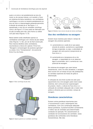 2 Construção de Ventiladores Centrífugos para Uso Agrícola
quais o ar entra e sai paralelamente ao eixo do
motor ou da carcaça tubular e só mantém o fluxo
em sistemas de baixa resistência, nos ventiladores
centrífugos o ar entra no sistema paralelamente ao
eixo do rotor e é descarregado perpendicularmente
à direção de entrada do ar. Na Figura 1, é
apresentado o rotor de um ventilador centrífugo
como o da Figura 2. O rotor pode ser fabricado com
as pás curvadas para trás, para frente ou radiais
com pás retas (Figuras 1 e 3).
Neste boletim serão detalhados apenas os
ventiladores centrífugos com rotores de pás radiais
retas (Figuras 1 e 3a), por ser de fácil construção.
Para maiores detalhes sobre ventiladores,
recomenda-se a leitura do capítulo 10 do livro
“Secagem e armazenagem de produtos agrícolas”
ou ainda o livro “Compressores”, de autoria de
Ennio Cruz da Costa.
Figura 1. Rotor centrífugo de pás retas.
Figura 3. Modelos mais comuns de pás de rotores centrífugos.
Figura 2. Aspecto geral de um ventilador centrífugo.
Fonte:SILVA;MELO;PINTO,2008
Uso dos ventiladores na secagem
Existem duas maneiras para reduzir o tempo de
secagem dos produtos agrícolas:
A. aumentando-se a vazão de ar que passa
através do produto, aumenta-se a quantidade
de água evaporada, ou seja, a velocidade de
secagem até certo ponto é proporcional ao
fluxo de ar; e
B. aumentando-se a temperatura do ar de
secagem, a capacidade do ar em absorver
água é aumentada, isto é, aumenta-se o seu
potencial de secagem.
Em sistemas de secagem que usam baixas
temperaturas, como nos silos secadores, a secagem
deve ocorrer em um tempo tal que não predisponha
as camadas superiores da massa de grãos à
deterioração.
A utilização de uma fonte auxiliar de calor para
aquecimento do ar de secagem pode onerar esses
sistemas, bem como provocar supersecagem
do produto. Assim, o cálculo do fluxo de ar e a
utilização de ventilador adequado são o modo mais
prático e eficiente para se controlar o tempo de
secagem.
Grandezas características
Existem certas grandezas importantes para
o funcionamento e para o desempenho dos
ventiladores. Com uma combinação adequada
dessas grandezas, é possível escolher corretamente
o melhor tipo de ventilador para determinadas
condições de operação. Por caracterizarem as
condições de funcionamento do ventilador, essas
grandezas são conhecidas como Grandezas
Características. São elas:
 