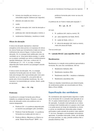 3Construção de Ventiladores Centrífugos para Uso Agrícola
•	 número de rotações por minuto ou a
velocidade angular (radianos por segundo);
•	 diâmetro de saída do rotor;
•	 vazão;
•	 altura de elevação (útil, total de elevação e
motriz);
•	 potências (útil, total de elevação e motriz); e
•	 rendimentos (hidráulico, mecânico e total).
Altura de elevação
A altura de elevação representa o desnível
energético entre dois pontos e é expressa em altura
de coluna fluida que normalmente é dado em mmca
(milímetros de coluna d’água). A altura total de
elevação, Ht, é a energia total cedida pelo rotor do
ventilador ao ar. Uma parte desta energia, h, perde-
se no próprio ventilador por atrito e turbilhonamento
(perdas hidráulicas). Com isso, a altura útil, H,
é definida por: H = Ht - h, ou seja, a energia
adquirida pelo fluido durante sua passagem através
do ventilador.
A altura motriz de elevação, Hm, é a energia
mecânica fornecida pelo eixo do motor. Como
toda esta energia não é aproveitada pelo rotor para
transferir ao ar a energia Ht, uma parte dela se
perde sob a forma de perdas mecânicas, Hp, nos
mancais e na transmissão por correia. Assim, pode-
se escrever:
Hm = Ht +Hp
Potências
A potência é a energia fornecida para efetuar
trabalho na unidade de tempo. Portanto, a cada
altura de elevação existe uma potência com a
mesma designação:
•	 Potência Útil - é a potência adquirida pelo
ar durante sua passagem pelo ventilador;
•	 Potência Total de Elevação - é a potência
fornecida ao ar pelas pás do rotor; e
•	 Potência Motriz, Mecânica ou Efetiva ou
ainda “Brake Horse-Power” (BHP) - é a
potência fornecida pelo motor ao eixo do
ventilador.
A potência de um fluido é dada pela equação 1:
N = pe . Q . H eq.1
em que:
•	 N - potência (útil, total ou motriz), W;
•	 pe - peso específico do fluido, N/m3;
•	 Q - vazão do fluido, m3/s; e
•	 H - altura de elevação (útil, total ou motriz),
metro de coluna de fluido.
Tem-se ainda que:
H = (pressão (N/m2)) / peso específico (N/m3) eq.2
Rendimentos
Rendimento é a relação entre potência aproveitada e
fornecida. No caso dos ventiladores, têm-se:
•	 Rendimento hidráulico (Rh)
•	 Rendimento mecânico (Rm)
•	 Rendimento total (Rt)= mecânico x hidráulico
•	 Rendimento volumétrico (Rv)
Todas as relações matemáticas para determinação
de rendimentos podem ser encontrados em Silva,
Melo e Pinto (2008).
Especificação dos ventiladores
Os ventiladores são especificados segundo a vazão
de ar fornecida (Q) e a pressão total aplicada ao ar
(H). A vazão é determinada em função do tempo
de operação. A pressão total aplicada ao ar indica
a energia total recebida pelo ar e graças a ela é que
o ar pode escoar ao longo de tubulações ou dutos
e vencer as resistências oferecidas pelas chapas
perfuradas e pela camada do produto (veja capítulo
11 do livro: Secagem e armazenagem de produtos
agrícolas). A pressão total pode, então, ser dividida
em duas parcelas, ou seja, pressão estática (He) e
pressão dinâmica (Hd).
 