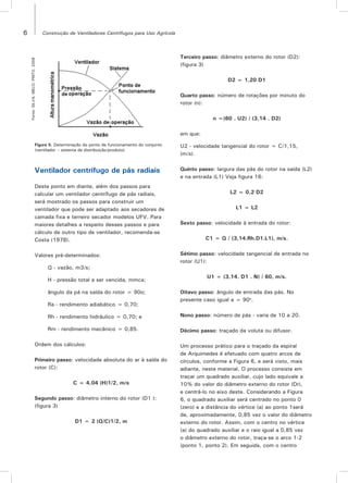 6 Construção de Ventiladores Centrífugos para Uso Agrícola
Figura 5. Determinação do ponto de funcionamento do conjunto
(ventilador – sistema de distribuição/produto).
Fonte:SILVA;MELO;PINTO,2008
Ventilador centrífugo de pás radiais
Deste ponto em diante, além dos passos para
calcular um ventilador centrífugo de pás radiais,
será mostrado os passos para construir um
ventilador que pode ser adaptado aos secadores de
camada fixa e terreiro secador modelos UFV. Para
maiores detalhes a respeito desses passos e para
cálculo de outro tipo de ventilador, recomenda-se
Costa (1978).
Valores pré-determinados:
Q - vazão, m3/s;
H - pressão total a ser vencida, mmca;
ângulo da pá na saída do rotor = 90o;
Ra - rendimento adiabático = 0,70;
Rh - rendimento hidráulico = 0,70; e
Rm - rendimento mecânico = 0,85.
Ordem dos cálculos:
Primeiro passo: velocidade absoluta do ar à saída do
rotor (C):
C = 4,04 (H)1/2, m/s
Segundo passo: diâmetro interno do rotor (D1 ):
(figura 3)
D1 = 2 (Q/C)1/2, m
Terceiro passo: diâmetro externo do rotor (D2):
(figura 3)
D2 = 1,20 D1
Quarto passo: número de rotações por minuto do
rotor (n):
n =(60 . U2) / (3,14 . D2)
em que:
U2 - velocidade tangencial do rotor = C/1,15,
(m/s).
Quinto passo: largura das pás do rotor na saída (L2)
e na entrada (L1) Veja figura 16:
L2 = 0,2 D2
L1 = L2
Sexto passo: velocidade à entrada do rotor:
C1 = Q / (3,14.Rh.D1.L1), m/s.
Sétimo passo: velocidade tangencial de entrada no
rotor (U1):
U1 = (3,14. D1 . N) / 60, m/s.
Oitavo passo: ângulo de entrada das pás. No
presente caso igual a = 90o
.
Nono passo: número de pás - varia de 10 a 20.
Décimo passo: traçado da voluta ou difusor.
Um processo prático para o traçado da espiral
de Arquimedes é efetuado com quatro arcos de
círculos, conforme a Figura 6, e será visto, mais
adiante, neste material. O processo consiste em
traçar um quadrado auxiliar, cujo lado equivale a
10% do valor do diâmetro externo do rotor (Dr),
e centrá-lo no eixo deste. Considerando a Figura
6, o quadrado auxiliar será centrado no ponto 0
(zero) e a distância do vértice (a) ao ponto 1será
de, aproximadamente, 0,85 vez o valor do diâmetro
externo do rotor. Assim, com o centro no vértice
(a) do quadrado auxiliar e o raio igual a 0,85 vez
o diâmetro externo do rotor, traça-se o arco 1-2
(ponto 1, ponto 2). Em seguida, com o centro
 