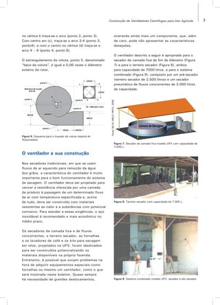 7Construção de Ventiladores Centrífugos para Uso Agrícola
Figura 6. Esquema para o traçado da voluta (espiral de
Arquimedes).
Figura 7. Secador de camada fixa modelo UFV com capacidade de
7.000 L.
Figura 8. Terreiro secador com capacidade de 7.000 L.
Figura 9. Sistema combinado modelo UFV, secador e silo secador.
no vértice b traça-se o arco (ponto 2, ponto 3).
Com centro em (c), traça-se o arco 3-4 (ponto 3,
ponto4), e com o centro no vértice (d) traça-se o
arco 4 – 6 (ponto 4, ponto 6).
O estrangulamento da voluta, ponto 5, denominado
“beco da voluta”, é igual a 0,06 vezes o diâmetro
externo do rotor.
onerando ainda mais um componente, que, além
de caro, pode não apresentar as características
desejadas.
O ventilador descrito a seguir é apropriado para o
secador de camada fixa de 5m de diâmetro (Figura
7) e para o terreiro secador (Figura 8), ambos
para capacidade de 7000 litros, e para o sistema
combinado (Figura 9), composto por um pré-secador
(terreiro secador de 2.500 litros) e um secador
pneumático de fluxos concorrentes de 3.000 litros
de capacidade.
O ventilador e sua construção
Nos secadores tradicionais, em que se usam
fluxos de ar aquecido para remoção da água
dos grãos, a característica do ventilador é muito
importante para o bom funcionamento do sistema
de secagem. O ventilador deve ser projetado para
vencer a resistência oferecida por uma camada
de produto à passagem de um determinado fluxo
de ar com temperatura especificada e, acima
de tudo, deve ser construído com materiais
resistentes ao calor e a substâncias com potencial
corrosivo. Para atender a essas exigências, o aço
inoxidável é recomendado e mais econômico no
médio prazo.
Os secadores de camada fixa e de fluxos
concorrentes, o terreiro secador, as fornalhas
e os lavadores de café e os kits para secagem
em silos, projetados na UFV, foram idealizados
para ser construídos potencializando os
materiais disponíveis na própria fazenda.
Entretanto, é possível que surjam problemas na
hora de adquirir equipamentos especiais como
fornalhas ou mesmo um ventilador, como o que
será mostrado neste boletim. Quase sempre
há necessidade de grandes deslocamentos,
Fonte:SILVA;MELO;PINTO,2008
 