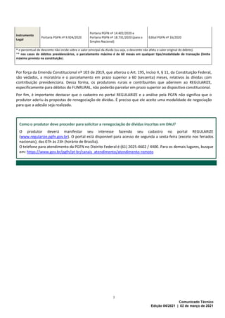 3
Comunicado Técnico
Edição 04/2021 | 02 de março de 2021
Instrumento
Legal
Portaria PGFN nº 9.924/2020
Portaria PGFN nº 14.402/2020 e
Portaria PGFN nº 18.731/2020 (para o
Simples Nacional)
Edital PGFN nº 16/2020
* o percentual de desconto não incide sobre o valor principal da dívida (ou seja, o desconto não afeta o valor original do débito).
** nos casos de débitos previdenciários, o parcelamento máximo é de 60 meses em qualquer tipo/modalidade de transação (limite
máximo previsto na constituição).
Por força da Emenda Constitucional nº 103 de 2019, que alterou o Art. 195, inciso II, § 11, da Constituição Federal,
são vedados, a moratória e o parcelamento em prazo superior a 60 (sessenta) meses, relativos às dívidas com
contribuição previdenciária. Dessa forma, os produtores rurais e contribuintes que aderirem ao REGULARIZE,
especificamente para débitos do FUNRURAL, não poderão parcelar em prazo superior ao dispositivo constitucional.
Por fim, é importante destacar que o cadastro no portal REGULARIZE e a análise pela PGFN não significa que o
produtor aderiu às propostas de renegociação de dívidas. É preciso que ele aceite uma modalidade de negociação
para que a adesão seja realizada.
Como o produtor deve proceder para solicitar a renegociação de dívidas inscritas em DAU?
O produtor deverá manifestar seu interesse fazendo seu cadastro no portal REGULARIZE
(www.regularize.pgfn.gov.br). O portal está disponível para acesso de segunda a sexta-feira (exceto nos feriados
nacionais), das 07h às 23h (horário de Brasília).
O telefone para atendimento da PGFN no Distrito Federal é (61) 2025-4602 / 4400. Para os demais lugares, busque
em: https://www.gov.br/pgfn/pt-br/canais_atendimento/atendimento-remoto
 