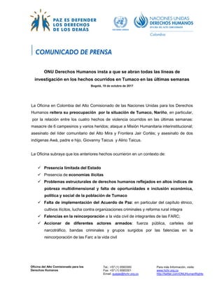 Oficina del Alto Comisionado para los
Derechos Humanos
Tel.: +57 (1) 6583300
Fax: +57 (1) 6583301
Email: quejas@hchr.org.co
Para más Información, visite:
www.hchr.org.co
http://twitter.com/ONUHumanRights
ONU Derechos Humanos insta a que se abran todas las líneas de
investigación en los hechos ocurridos en Tumaco en las últimas semanas
Bogotá, 19 de octubre de 2017
La Oficina en Colombia del Alto Comisionado de las Naciones Unidas para los Derechos
Humanos reitera su preocupación por la situación de Tumaco, Nariño, en particular,
por la relación entre los cuatro hechos de violencia ocurridos en las últimas semanas:
masacre de 6 campesinos y varios heridos; ataque a Misión Humanitaria interinstitucional;
asesinato del líder comunitario del Alto Mira y Frontera Jair Cortés; y asesinato de dos
indígenas Awá, padre e hijo, Giovanny Taicus y Alirio Taicus.
La Oficina subraya que los anteriores hechos ocurrieron en un contexto de:
 Presencia limitada del Estado
 Presencia de economías ilícitas
 Problemas estructurales de derechos humanos reflejados en altos índices de
pobreza multidimensional y falta de oportunidades e inclusión económica,
política y social de la población de Tumaco
 Falta de implementación del Acuerdo de Paz: en particular del capítulo étnico,
cultivos ilícitos, lucha contra organizaciones criminales y reforma rural integra
 Falencias en la reincorporación a la vida civil de integrantes de las FARC;
 Accionar de diferentes actores armados: fuerza pública, carteles del
narcotráfico, bandas criminales y grupos surgidos por las falencias en la
reincorporación de las Farc a la vida civil
 