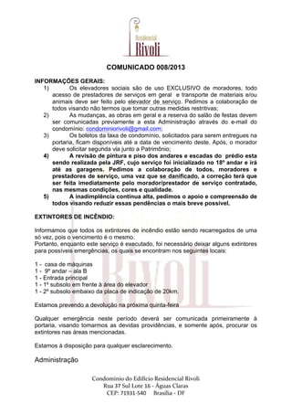  
	
  
Condomínio	
  do	
  Edifício	
  Residencial	
  Rivoli	
  
Rua	
  37	
  Sul	
  Lote	
  16	
  -­‐	
  Águas	
  Claras	
  	
  
CEP:	
  71931-­‐540	
  	
  	
  	
  	
  Brasília	
  -­‐	
  DF	
  
COMUNICADO 008/2013
INFORMAÇÕES GERAIS:
1) Os elevadores sociais são de uso EXCLUSIVO de moradores, todo
acesso de prestadores de serviços em geral e transporte de materiais e/ou
animais deve ser feito pelo elevador de serviço. Pedimos a colaboração de
todos visando não termos que tomar outras medidas restritivas;
2) As mudanças, as obras em geral e a reserva do salão de festas devem
ser comunicadas previamente a esta Administração através do e-mail do
condomínio: condominiorivoli@gmail.com;
3) Os boletos da taxa de condomínio, solicitados para serem entregues na
portaria, ficam disponíveis até a data de vencimento deste. Após, o morador
deve solicitar segunda via junto a Patrimônio;
4) A revisão de pintura e piso dos andares e escadas do prédio esta
sendo realizada pela JRF, cujo serviço foi inicializado no 18º andar e irá
até as garagens. Pedimos a colaboração de todos, moradores e
prestadores de serviço, uma vez que se danificado, a correção terá que
ser feita imediatamente pelo morador/prestador de serviço contratado,
nas mesmas condições, cores e qualidade.
5) A inadimplência continua alta, pedimos o apoio e compreensão de
todos visando reduzir essas pendências o mais breve possível.
EXTINTORES DE INCÊNDIO:
Informamos que todos os extintores de incêndio estão sendo recarregados de uma
só vez, pois o vencimento é o mesmo.
Portanto, enquanto este serviço é executado, foi necessário deixar alguns extintores
para possíveis emergências, os quais se encontram nos seguintes locais:
1 - casa de máquinas
1 - 9º andar – ala B
1 - Entrada principal
1 - 1º subsolo em frente à área do elevador
1 - 2º subsolo embaixo da placa de indicação de 20km.
Estamos prevendo a devolução na próxima quinta-feira
Qualquer emergência neste período deverá ser comunicada primeiramente à
portaria, visando tomarmos as devidas providências, e somente após, procurar os
extintores nas áreas mencionadas.
Estamos à disposição para qualquer esclarecimento.
Administração
 