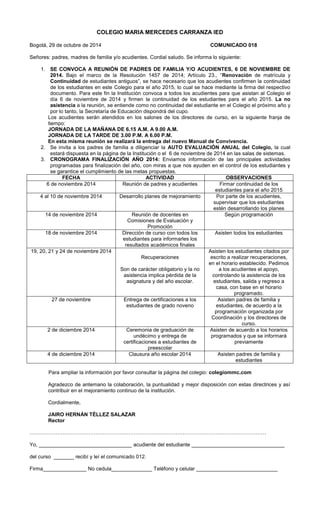 COLEGIO MARIA MERCEDES CARRANZA IED 
Bogotá, 29 de octubre de 2014 COMUNICADO 018 
Señores: padres, madres de familia y/o acudientes. Cordial saludo. Se informa lo siguiente: 
1. SE CONVOCA A REUNIÓN DE PADRES DE FAMILIA Y/O ACUDIENTES, 6 DE NOVIEMBRE DE 2014. Bajo el marco de la Resolución 1457 de 2014; Artículo 23., “Renovación de matrícula y Continuidad de estudiantes antiguos”, se hace necesario que los acudientes confirmen la continuidad de los estudiantes en este Colegio para el año 2015, lo cual se hace mediante la firma del respectivo documento. Para este fin la Institución convoca a todos los acudientes para que asistan al Colegio el día 6 de noviembre de 2014 y firmen la continuidad de los estudiantes para el año 2015. La no asistencia a la reunión, se entiende como no continuidad del estudiante en el Colegio el próximo año y por lo tanto, la Secretaría de Educación dispondrá del cupo. 
Los acudientes serán atendidos en los salones de los directores de curso, en la siguiente franja de tiempo: 
JORNADA DE LA MAÑANA DE 6.15 A.M. A 9.00 A.M. 
JORNADA DE LA TARDE DE 3.00 P.M. A 6.00 P.M. 
En esta misma reunión se realizará la entrega del nuevo Manual de Convivencia. 
2. Se invita a los padres de familia a diligenciar la AUTO EVALUACIÓN ANUAL del Colegio, la cual estará dispuesta en la página de la Institución o el 6 de noviembre de 2014 en las salas de sistemas. 
3. CRONOGRAMA FINALIZACIÓN AÑO 2014: Enviamos información de las principales actividades programadas para finalización del año, con miras a que nos ayuden en el control de los estudiantes y se garantice el cumplimiento de las metas propuestas. 
FECHA 
ACTIVIDAD 
OBSERVACIONES 
6 de noviembre 2014 
Reunión de padres y acudientes 
Firmar continuidad de los estudiantes para el año 2015 
4 al 10 de noviembre 2014 
Desarrollo planes de mejoramiento 
Por parte de los acudientes, supervisar que los estudiantes estén desarrollando los planes 
14 de noviembre 2014 
Reunión de docentes en Comisiones de Evaluación y Promoción 
Según programación 
18 de noviembre 2014 
Dirección de curso con todos los estudiantes para informarles los resultados académicos finales 
Asisten todos los estudiantes 
19, 20, 21 y 24 de noviembre 2014 
Recuperaciones 
Son de carácter obligatorio y la no asistencia implica pérdida de la asignatura y del año escolar. 
Asisten los estudiantes citados por escrito a realizar recuperaciones, en el horario establecido. Pedimos a los acudientes el apoyo, controlando la asistencia de los estudiantes, salida y regreso a casa, con base en el horario programado. 
27 de noviembre 
Entrega de certificaciones a los estudiantes de grado noveno 
Asisten padres de familia y estudiantes, de acuerdo a la programación organizada por Coordinación y los directores de curso. 
2 de diciembre 2014 
Ceremonia de graduación de undécimo y entrega de certificaciones a estudiantes de preescolar 
Asisten de acuerdo a los horarios programados y que se informará previamente 
4 de diciembre 2014 
Clausura año escolar 2014 
Asisten padres de familia y estudiantes 
Para ampliar la información por favor consultar la página del colegio: colegiommc.com 
Agradezco de antemano la colaboración, la puntualidad y mejor disposición con estas directrices y así contribuir en el mejoramiento continuo de la institución. 
Cordialmente, 
JAIRO HERNÁN TÉLLEZ SALAZAR 
Rector 
………………….…………………………………………………………………………………………………… 
Yo, ________________________________ acudiente del estudiante ________________________________ 
del curso _______ recibí y leí el comunicado 012. 
Firma_______________ No cedula______________ Teléfono y celular ____________________________ 