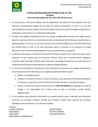 Dirección Municipal Partido Verde Cali
                                                                                         Comunicado 02


                       La Dirección Municipal del Partido Verde en Cali
                                                DECLARA
                        Ante la opinión pública de Cali y del Valle del Cauca que:

1. La convocatoria a elecciones atípicas para la Gobernación del Valle del Cauca significa para esta
   Dirección, recientemente elegida por las bases de nuestro movimiento, un reto y a su vez una
   oportunidad para corregir posibles errores del pasado y ofrecer una opción de gobierno alejada de la
   politiquería, la corrupción y las coaliciones tradicionales.
2. El haber sido elegidos democráticamente nos otorga la legitimidad necesaria para exigir nuestro
   derecho a participar directa y activamente en todas las decisiones del Partido que comprometan su
   vigencia política y su futuro. Por lo tanto, informamos a la opinión pública que la Dirección Municipal
   del Partido Verde en Cali, no ha sido consultada sobre su inclusión en la coalición de Unidad
   Nacional, no nos sentimos representados en ella y no participamos en su gestión.
3. La Dirección Municipal y la Dirección Nacional del Partido el jueves 10 de mayo entrevisto cuatro
   aspirantes al aval nuestro para las elecciones atípicas, estos son; Fernando Garcés, Margarita
   Londoño, Javier Fernández y Martín Alonso Alvarado, (ex alcalde de Palmira) y dos aspirantes de la
   Unidad Nacional Griselda Yaneth Restrepo y Ubeimar Delgado Blandón.
4. En el seno de esta dirección discutimos en este momento tres opciones que recogen el sentimiento
   de varios sectores de la militancia que nos eligió el pasado 28 de Abril de 2012:
       a. Apoyar un candidato propio.
       b. Integrar una coalición cercana a nuestros principios, que represente la voluntad de gobernar
          de manera transparente y eficaz los destinos del Valle del Cauca o, en última instancia,
       c. Ayudar a conformar un gran movimiento por el VOTO EN BLANCO que signifique un voto de
          castigo a los responsables de la actual crisis en que se encuentra sumido nuestro
          Departamento.
5. En los próximos días estaremos informando a la opinión pública sobre la decisión que finalmente
   tomemos, sin embargo, cualquier decisión que tomemos tendrá como sustento los principios
   ideológicos que promovemos y la coherencia política.
Firmado:
YOLIMA ESPINOZA                                       DIANA PINZÓN
SARA RODAS                                            HECTOR GALINDO
JOHN LÓPEZ                                            DUVALIER SÁNCHEZ
JOSÉ FERNELLY DOMINGUEZ C.
                                                                                                         1
 