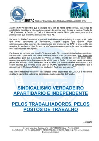 Av. Almirante Gago Coutinho Nº38 - 1ºDtº 1700-031 Lisboa - Tel:218461430
Ext. TAP:34328 - Tm-926423956-SEDE/914584308-FAO/925310496-FNC/925311042-TER - www.sintac.pt -
Email: geral@sintac.pt
SINTAC SINDICATO NACIONAL DOS TRABALHADORES DA AVIAÇÃO CIVIL
Assim o SINTAC relembra que a situação na SPdH, do nosso ponto de vista, está longe da
estabilidade desejável e não podemos deixar de apontar com firmeza o dedo à Tutela da
TAP (Governo), à Gestão da TAP e à Gestão da própria SPdH pelo incumprimento dos
pressupostos que levaram à aceitação do novo AE.
Da parte do SINTAC apelamos a que os trabalhadores saibam distinguir o trigo do joio, pois
que como certamente já perceberam, existem alguns que querem impor
calendários/agendas externas não respeitantes aos problemas da SPdH e onde estão por
antecipação as datas e ditas “formas de luta” que não servem para solucionar os problemas
dos Trabalhadores da Empresa.
Facilmente se percebe que “o caldo” injectado pelo CA, com mais trabalhadores precários,
instabilidade operacional do maior cliente/acionista, são propiciadores “aos agitadores
profissionais” para que a confusão no Verão se instale, tirando daí proveito, quem sabe,
aqueles que pretendem desregulamentar ainda mais o Sector, pondo em causa os nossos
postos de trabalho. Mais alertamos para aqueles que insistentemente diabolizam o AE
serem aqueles que noutros locais (por ex: OGMA) aparentemente já perceberam que a
alternativa é o Código do Trabalho, ou ainda pior. Será isso que querem??
Não somos fazedores de ilusões, pela verdade temos capacidade de LUTAR, e a insistência
de alguns na mentira só levará à degradação total dos postos de trabalho.
SINDICALISMO VERDADEIRO
APARTIDÁRIO E INDEPENDENTE
PELOS TRABALHADORES, PELOS
POSTOS DE TRABALHO
A DIRECÇÃO
 