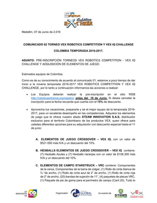 Medellín, 07 de Junio de 2.016
COMUNICADO 02 TORNEO VEX ROBOTICS COMPETITION Y VEX IQ CHALLENGE
COLOMBIA TEMPORADA 2016-2017.
ASUNTO: PRE-INSCRIPCIÓN TORNEOS VEX ROBOTICS COMPETITION - VEX IQ
CHALLENGE Y ADQUISICIÓN DE ELEMENTOS DE JUEGO.
Estimados equipos de Colombia,
Como es de su conocimiento de acuerdo al comunicado 01, estamos a poco tiempo de dar
inicio a la novena temporada 2016-2017 VEX ROBOTICS COMPETITION Y VEX IQ
CHALLENGE, por lo tanto a continuación informamos las acciones a realizar:
 Los Equipos deberán realizar la pre-inscripción en el sitio WEB
http://roboticaextrema.org/registro/ antes del 10 de Junio. Si desea cancelar la
inscripción para la fecha recuerde que cuenta con el 15% de descuento.
 Aprovecha tus vacaciones, prepararte y sé el mejor equipo de la temporada 2016-
2017, para un excelente desempeño en las competencias. Adquiere los elementos
de juego que te ofrece nuestro aliado STEAM INNOVATION S.A.S, distribuidor
exclusivo para el territorio Colombiano de los productos VEX, quien ofrece para
ustedes diferentes opciones para su adquisición con descuento especial hasta el 11
de junio:
A. ELEMENTOS DE JUEGO CROSSOVER – VEX IQ, con un valor de
$521.000 más IVA y un descuento del 10%.
B. HEXBALLS ELEMENTOS DE JUEGO CROSSOVER – VEX IQ contiene:
(7) Hexballs Azules y (7) Hexballs naranjas con un valor de $156.300 más
IVA y un descuento del 10%.
C. ELEMENTOS DE CAMPO STARSTRUCK – VRC contiene: Componentes
de la cerca, Componentes de la barra de colgar, (1) Rollo de cinta blanca de
¾ “de ancho, (1) Rollo de cinta azul de 2” de ancho, (1) Rollo de cinta roja
de 2” de ancho, (20) bandas de sujeción de 11”, (4) paquetes de placas VRC,
(1) Paquete de pie de goma para el perímetro de campo (Cant 20), Todo lo
 