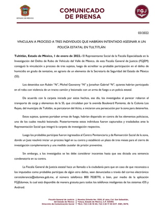 03/2022
VINCULAN A PROCESO A TRES INDIVIDUOS QUE HABRÍAN INTENTADO ASESINAR A UN
POLICÍA ESTATAL EN TULTITLÁN
Tultitlán, Estado de México, 1 de enero de 2022.- El Representante Social de la Fiscalía Especializada en la
Investigación del Delito de Robo de Vehículo del Valle de México, de esta Fiscalía General de Justicia (FGJEM)
consiguió la vinculación a proceso de tres sujetos, luego de acreditar su probable participación en el delito de
homicidio en grado de tentativa, en agravio de un elemento de la Secretaría de Seguridad del Estado de México
(SS).
Los detenidos son Rubén “N”, Michel Geovanny “N” y Jonathan Gabriel “N”, quienes habrían participado
en el robo con violencia de un tracto camión y lesionado con un arma de fuego a un policía estatal.
De acuerdo con la carpeta iniciada por estos hechos, ese día, los investigados al parecer robaron el
transporte de carga y elementos de la SS, que circulaban por la avenida Boulevard Poniente, de la Colonia Los
Reyes, del municipio de Tultitlán, se percataron del ilícito, e iniciaron una persecución por la zona para detenerlos.
Estos sujetos, quienes portaban armas de fuego, habrían disparado en contra de los elementos policiacos,
uno de los cuales resultó lesionado. Posteriormente estos individuos fueron capturados y trasladados ante la
Representación Social que integró la carpeta de investigación respectiva.
Luego los probables partícipes fueron ingresados al Centro Penitenciario y de Reinserción Social de la zona,
donde un Juez resolvió iniciar un proceso legal en su contra y estableció un plazo de tres meses para el cierre de
investigación complementaria y una medida cautelar de prisión preventiva.
Sin embargo, a los investigados se les debe considerar inocentes hasta que sea dictada una sentencia
condenatoria en su contra.
La Fiscalía General de Justicia estatal hace un llamado a la ciudadanía para que en caso de que reconozca a
los imputados como probables partícipes de algún otro delito, sean denunciados a través del correo electrónico
cerotolerancia@edomex.gob.mx, al número telefónico 800 7028770, o bien, por medio de la aplicación
FGJEdomex, la cual está disponible de manera gratuita para todos los teléfonos inteligentes de los sistemas iOS y
Android.
 