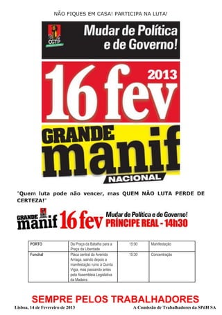 NÃO FIQUES EM CASA! PARTICIPA NA LUTA!




 "Quem luta pode não vencer, mas QUEM NÃO LUTA PERDE DE
 CERTEZA!"




        PORTO               Da Praça da Batalha para a    15:00     Manifestação
                            Praça da Liberdade
        Funchal             Placa central da Avenida      15:30     Concentração
                            Arriaga, saindo depois a
                            manifestação rumo à Quinta
                            Vigia, mas passando antes
                            pela Assembleia Legislativa
                            da Madeira




        SEMPRE PELOS TRABALHADORES
Lisboa, 14 de Fevereiro de 2013                             A Comissão de Trabalhadores da SPdH SA
 