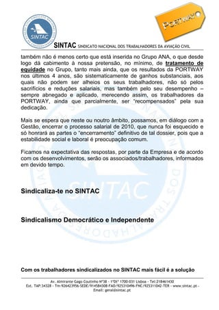 Av. Almirante Gago Coutinho Nº38 - 1ºDtº 1700-031 Lisboa - Tel:218461430 
Ext. TAP:34328 - Tm-926423956-SEDE/914584308-FAO/925310496-FNC/925311042-TER - www.sintac.pt - 
Email: geral@sintac.pt 
SINTAC SINDICATO NACIONAL DOS TRABALHADORES DA AVIAÇÃO CIVIL 
também não é menos certo que está inserida no Grupo ANA, o que desde logo dá cabimento à nossa pretensão, no mínimo, de tratamento de equidade no Grupo, tanto mais ainda, que os resultados da PORTWAY nos últimos 4 anos, são sistematicamente de ganhos substanciais, aos quais não podem ser alheios os seus trabalhadores, não só pelos sacrifícios e reduções salariais, mas também pelo seu desempenho – sempre abnegado e aplicado, merecendo assim, os trabalhadores da PORTWAY, ainda que parcialmente, ser “recompensados” pela sua dedicação. 
Mais se espera que neste ou noutro âmbito, possamos, em diálogo com a Gestão, encerrar o processo salarial de 2010, que nunca foi esquecido e só honrará as partes o “encerramento” definitivo de tal dossier, pois que a estabilidade social e laboral é preocupação comum. 
Ficamos na expectativa das respostas, por parte da Empresa e de acordo com os desenvolvimentos, serão os associados/trabalhadores, informados em devido tempo. 
Sindicaliza-te no SINTAC 
Sindicalismo Democrático e Independente 
Com os trabalhadores sindicalizados no SINTAC mais fácil é a solução 