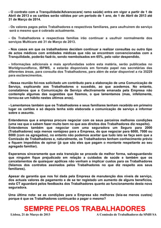 - O contrato com a Tranquilidade/Advancecare( ramo saúde) entra em vigor a partir de 1 de
Abril de 2013 e os cartões serão válidos por um período de 1 ano, de 1 de Abril de 2013 até
31 de Março de 2014.

- Os valores pagos pelos Trabalhadores e respectivos familiares, para usufruírem do serviço
 será o mesmo que é cobrado actualmente.

- Os Trabalhadores e respectivas famílias irão continuar a usufruir normalmente dos
serviços Multicare até 31 de Março de 2013.

- Nos casos em que os trabalhadores decidam continuar a realizar consultas ou outro tipo
de actos médicos com entidades médicas que não se encontrem convencionadas com a
Tranquilidade, poderão fazê-lo, sendo reembolsados em 65%, pelo valor despendido.

- Informações adicionais e mais aprofundadas sobre esta matéria, serão publicadas no
Worldgroundforce, IBPMS, e estarão disponíveis em formato papel nas secretárias das
diferentes áreas, para consulta dos Trabalhadores, para além de estar disponível a ria 35229
para esclarecimentos.

- Nessa reunião foi-nos solicitado um contributo para a elaboração de uma Comunicação de
Serviço, explicando aos Trabalhadores o sucedido, ao que acedemos. No entanto,
constatámos que a Comunicação de Serviço efectivamente emanada pela Empresa não
contempla algumas das sugestões que fizemos, o que lamentamos (mas, infelizmente,
tornou-se um hábito nestes últimos anos).

- Lamentamos também que os Trabalhadores e seus familiares tenham recebido em primeiro
lugar os cartões e só depois tenha sido elaborada a comunicação de serviço a informar
sobre o assunto.

Entendemos que a empresa procure negociar com os seus parceiros melhores condições
(uma vez que o sabem fazer muito bem no que aos direitos dos Trabalhadores diz respeito).
Entendemos também que negociar com uma seguradora um Seguro para 2000
(Trabalhadores) seja menos vantajoso para a Empresa, do que negociar para 6000, 7000 ou
8000 (com os agregados), no entanto não podemos aceitar que tudo isto se faça sem que a
Comissão de Trabalhadores e, naturalmente, os Trabalhadores tenham conhecimento prévio
e fiquem impedidos de opinar (já que são eles que pagam o montante respeitante ao seu
agregado familiar).

Esperamos sinceramente que esta transição se proceda da melhor forma, salvaguardando
que ninguém fique prejudicado em relação a cuidados de saúde e também que os
cancelamentos de quaisquer apólices não venham a implicar custos para os Trabalhadores
(falamos dos contratos assinados pelos Trabalhadores no que diz respeito aos seus
familiares).

Apesar da garantia que nos foi dada pela Empresa de manutenção dos níveis de serviço,
dos actuais valores de pagamento e de se ter registado um aumento de alguns benefícios,
esta CT aguardará pelos feedbacks dos Trabalhadores quanto ao funcionamento desta nova
seguradora.

Uma última nota: se as condições para a Empresa são melhores (leia-se menos custos)
porque é que os Trabalhadores continuarão a pagar o mesmo?


          SEMPRE PELOS TRABALHADORES
 Lisboa, 21 de Março de 2013                            A Comissão de Trabalhadores da SPdH SA
 
