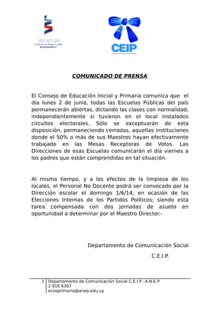 COMUNICADO DE PRENSA
El Consejo de Educación Inicial y Primaria comunica que el
día lunes 2 de junio, todas las Escuelas Públicas del país
permanecerán abiertas, dictando las clases con normalidad,
independientemente si tuvieron en el local instalados
circuitos electorales. Sólo se exceptuarán de esta
disposición, permaneciendo cerradas, aquellas instituciones
donde el 50% o más de sus Maestros hayan efectivamente
trabajado en las Mesas Receptoras de Votos. Las
Direcciones de esas Escuelas comunicarán el día viernes a
los padres que están comprendidas en tal situación.
Al mismo tiempo, y a los efectos de la limpieza de los
locales, el Personal No Docente podrá ser convocado por la
Dirección escolar el domingo 1/6/14, en ocasión de las
Elecciones Internas de los Partidos Políticos; siendo esta
tarea compensada con dos jornadas de asueto en
oportunidad a determinar por el Maestro Director.-
Departamento de Comunicación Social
C.E.I.P.
1 Departamento de Comunicación Social C.E.I.P –A.N.E.P
2 916 6307
ecosprimaria@anep.edu.uy
 