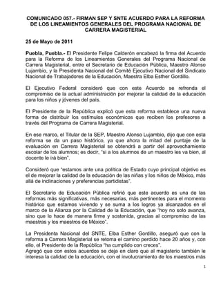 COMUNICADO 057.- FIRMAN SEP Y SNTE ACUERDO PARA LA REFORMA
 DE LOS LINEAMIENTOS GENERALES DEL PROGRAMA NACIONAL DE
                    CARRERA MAGISTERIAL

25 de Mayo de 2011

Puebla, Puebla.- El Presidente Felipe Calderón encabezó la firma del Acuerdo
para la Reforma de los Lineamientos Generales del Programa Nacional de
Carrera Magisterial, entre el Secretario de Educación Pública, Maestro Alonso
Lujambio, y la Presidenta Nacional del Comité Ejecutivo Nacional del Sindicato
Nacional de Trabajadores de la Educación, Maestra Elba Esther Gordillo.

El Ejecutivo Federal consideró que con este Acuerdo se refrenda el
compromiso de la actual administración por mejorar la calidad de la educación
para los niños y jóvenes del país.

El Presidente de la República explicó que esta reforma establece una nueva
forma de distribuir los estímulos económicos que reciben los profesores a
través del Programa de Carrera Magisterial.

En ese marco, el Titular de la SEP, Maestro Alonso Lujambio, dijo que con esta
reforma se da un paso histórico, ya que ahora la mitad del puntaje de la
evaluación en Carrera Magisterial se obtendrá a partir del aprovechamiento
escolar de los alumnos; es decir, “si a los alumnos de un maestro les va bien, al
docente le irá bien”.

Consideró que “estamos ante una política de Estado cuyo principal objetivo es
el de mejorar la calidad de la educación de las niñas y los niños de México, más
allá de inclinaciones y preferencias partidistas”.

El Secretario de Educación Pública refirió que este acuerdo es una de las
reformas más significativas, más necesarias, más pertinentes para el momento
histórico que estamos viviendo y se suma a los logros ya alcanzados en el
marco de la Alianza por la Calidad de la Educación, que “hoy no solo avanza,
sino que lo hace de manera firme y sostenida, gracias al compromiso de las
maestras y los maestros de México”.

La Presidenta Nacional del SNTE, Elba Esther Gordillo, aseguró que con la
reforma a Carrera Magisterial se retoma el camino perdido hace 20 años y, con
ello, el Presidente de la República “ha cumplido con creces”.
Agregó que con estos acuerdos se deja en claro que al magisterio también le
interesa la calidad de la educación, con el involucramiento de los maestros más
                                                                                1
 