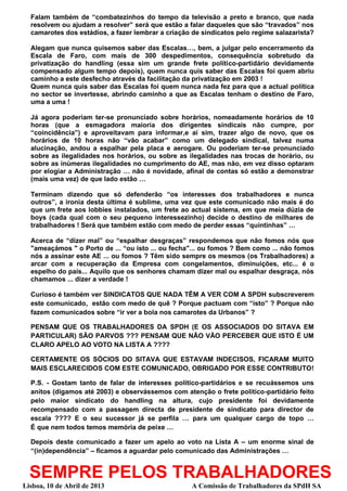 Falam também de “combatezinhos do tempo da televisão a preto e branco, que nada
  resolvem ou ajudam a resolver” será que estão a falar daqueles que são “travados” nos
  camarotes dos estádios, a fazer lembrar a criação de sindicatos pelo regime salazarista?

  Alegam que nunca quisemos saber das Escalas…, bem, a julgar pelo encerramento da
  Escala de Faro, com mais de 300 despedimentos, consequência sobretudo da
  privatização do handling (essa sim um grande frete político-partidário devidamente
  compensado algum tempo depois), quem nunca quis saber das Escalas foi quem abriu
  caminho a este desfecho através da facilitação da privatização em 2003 !
  Quem nunca quis saber das Escalas foi quem nunca nada fez para que a actual política
  no sector se invertesse, abrindo caminho a que as Escalas tenham o destino de Faro,
  uma a uma !

  Já agora poderiam ter-se pronunciado sobre horários, nomeadamente horários de 10
  horas (que a esmagadora maioria dos dirigentes sindicais não cumpre, por
  “coincidência”) e aproveitavam para informar,e aí sim, trazer algo de novo, que os
  horários de 10 horas não “vão acabar” como um delegado sindical, talvez numa
  alucinação, andou a espalhar pela placa e aerogare. Ou poderiam ter-se pronunciado
  sobre as ilegalidades nos horários, ou sobre as ilegalidades nas trocas de horário, ou
  sobre as inúmeras ilegalidades no cumprimento do AE, mas não, em vez disso optaram
  por elogiar a Administração … não é novidade, afinal de contas só estão a demonstrar
  (mais uma vez) de que lado estão …

  Terminam dizendo que só defenderão “os interesses dos trabalhadores e nunca
  outros”, a ironia desta última é sublime, uma vez que este comunicado não mais é do
  que um frete aos lobbies instalados, um frete ao actual sistema, em que meia dúzia de
  boys (cada qual com o seu pequeno interessezinho) decide o destino de milhares de
  trabalhadores ! Será que também estão com medo de perder essas “quintinhas” …

  Acerca de “dizer mal” ou “espalhar desgraças” respondemos que não fomos nós que
  "ameaçámos " o Porto de ... “ou isto ... ou fecha"... ou fomos ? Bem como ... não fomos
  nós a assinar este AE ... ou fomos ? Têm sido sempre os mesmos (os Trabalhadores) a
  arcar com a recuperação da Empresa com congelamentos, diminuições, etc... é o
  espelho do país... Aquilo que os senhores chamam dizer mal ou espalhar desgraça, nós
  chamamos ... dizer a verdade !

  Curioso é também ver SINDICATOS QUE NADA TÊM A VER COM A SPDH subscreverem
  este comunicado, estão com medo de quê ? Porque pactuam com “isto” ? Porque não
  fazem comunicados sobre “ir ver a bola nos camarotes da Urbanos” ?

  PENSAM QUE OS TRABALHADORES DA SPDH (E OS ASSOCIADOS DO SITAVA EM
  PARTICULAR) SÃO PARVOS ??? PENSAM QUE NÃO VÃO PERCEBER QUE ISTO É UM
  CLARO APELO AO VOTO NA LISTA A ????

  CERTAMENTE OS SÓCIOS DO SITAVA QUE ESTAVAM INDECISOS, FICARAM MUITO
  MAIS ESCLARECIDOS COM ESTE COMUNICADO, OBRIGADO POR ESSE CONTRIBUTO!

  P.S. - Gostam tanto de falar de interesses político-partidários e se recuássemos uns
  anitos (digamos até 2003) e observássemos com atenção o frete político-partidário feito
  pelo maior sindicato do handling na altura, cujo presidente foi devidamente
  recompensado com a passagem directa de presidente de sindicato para director de
  escala ???? E o seu sucessor já se perfila … para um qualquer cargo de topo …
  É que nem todos temos memória de peixe …

  Depois deste comunicado a fazer um apelo ao voto na Lista A – um enorme sinal de
  “(in)dependência” – ficamos a aguardar pelo comunicado das Administrações …


  SEMPRE PELOS TRABALHADORES
Lisboa, 10 de Abril de 2013                         A Comissão de Trabalhadores da SPdH SA
 