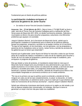 No. 0930
Fundamental para el diseño de políticas públicas
La participación ciudadana enriquece el
ejercicio de gobierno de Javier Duarte
• Se realiza el tercer Foro de Consulta Ciudadana
Acayucan, Ver., 23 de febrero de 2011.- Bajo el lema ¿Y TU QUE PLAN? se llevó a
cabo este día el Tercer Foro de Consulta Ciudadana para la realización del Plan
Veracruzano de Desarrollo 2011-2016, en donde funcionarios estatales, federales y
municipales se dieron cita para escuchar propuestas y soluciones a los diferentes
problemas que aquejan a la sociedad.
Joaquín Caballero Rosinol, de la Secretario de Desarrollo Social, señaló que la
participación ciudadana es fundamental para el diseño de las políticas públicas,
porque los programas, proyectos y acciones no se pueden inventar en un escritorio.
“Es aquí en las regiones, en los municipios, con las opiniones, con las propuestas y
ponencias de los ciudadanos como se nutren, toman forma y sentido las acciones de
los gobiernos que se tienen que emprender”.
Expresó que el gobernador Javier Duarte de Ochoa ha instruido a todos los que forman
parte de su equipo de trabajo a trasladarse a cada una de las regiones para escuchar y
recibir de viva voz todas las propuestas y ponencias que tenga la ciudadanía, para
enriquecer el programa de gobierno.
Dijo que desde su toma de protesta, el mandatario estatal dejó en claro que el
Desarrollo Social integral será una prioridad en esta administración y que este no
puede alcanzarse si no se tiene acceso a la educación de calidad, a servicios de salud
eficiente y accesible para todos, con programas asistenciales focalizados que
beneficien a quienes realmente lo necesitan, dotando de infraestructura básica a las
comunidades marginadas en convivencia armónica con el medio ambiente.
“Por eso es la primera vez que la política social se entiende y atiende de forma
integral con cada uno de los ejes complementarios, la salud, la educación, el medio
ambiente, el desarrollo y la asistencia social y esa es la razón por la que estamos aquí
todos los funcionarios de las diversas secretarias”, expresó Joaquín Caballero Rosinol.
Señaló que millonarias inversiones aterrizarán pronto en la región sur del estado y con
ello se esperan empleos bien remunerados; sin embargo, dijo que la tarea es
garantizar un mejor nivel de vida para todos los ciudadanos.
 