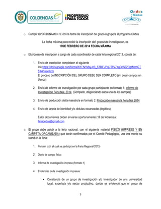 o Cumplir OPORTUNAMENTE con la fecha de inscripción del grupo o grupo/s al programa Ondas
La fecha máxima para recibir la inscripción de/l grupo/sde investigación, es
17DE FEBRERO DE 2014 FECHA MÁXIMA
o El proceso de inscripción a cargo de cada coordinador de cada feria regional 2013, consta de:
1. Envío de inscripción completaen el siguiente
link:https://docs.google.com/forms/d/1EN1MsyJcB_S7BlEJPql728V7YgDnS02RgzMrmGT
53l4/viewform
El proceso de INSCRIPCIÓN DEL GRUPO DEBE SER COMPLETO (sin dejar campos en
blanco)
2. Envío de informe de investigación por cada grupo participante en formato 1: Informe de
Investigación Feria Nal. 2014. (Completo, diligenciando cada uno de los campos)
3. Envío de producción del/a maestro/a en formato 2: Producción maestro/a Feria Nal 2014
4. Envío de tarjeta de identidad y/o cédulas escaneadas (legibles)
Estos documentos deben enviarse oportunamente (17 de febrero) a:
feriaondas@gmail.com
o El grupo debe asistir a la feria nacional, con el siguiente material FÍSICO (IMPRESO Y EN
CARPETA ORGANIZADA) que serán confirmados por el Comité Pedagógico, una vez monte su
stand en la feria:
1. Pendón (con el cual se participó en la Feria Regional 2013)
2. Diario de campo físico
3. Informe de investigación impreso (formato 1)
4. Evidencias de la investigación impresas:


Constancia de un grupo de investigación y/o investigador de una universidad
local, experto/a y/o sector productivo, donde se evidencié que el grupo de
5

 