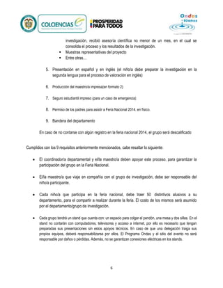 


investigación, recibió asesoría científica no menor de un mes, en el cual se
consolida el proceso y los resultados de la investigación.
Muestras representativas del proyecto
Entre otras…

5. Presentación en español y en inglés (el niño/a debe preparar la investigación en la
segunda lengua para el proceso de valoración en inglés)
6. Producción del maestro/a impresa(en formato 2)
7. Seguro estudiantil impreso (para un caso de emergencia)
8. Permiso de los padres para asistir a Feria Nacional 2014, en físico.
9. Bandera del departamento
En caso de no contarse con algún registro en la feria nacional 2014, el grupo será descalificado
Cumplidos con los 9 requisitos anteriormente mencionados, cabe resaltar lo siguiente:
El coordinador/a departamental y el/la maestro/a deben apoyar este proceso, para garantizar la
participación del grupo en la Feria Nacional.
El/la maestro/a que viaje en compañía con el grupo de investigación, debe ser responsable del
niño/a participante.
Cada niño/a que participa en la feria nacional, debe traer 50 distintivos alusivos a su
departamento, para el compartir a realizar durante la feria. El costo de los mismos será asumido
por el departamento/grupo de investigación.
Cada grupo tendrá un stand que cuenta con: un espacio para colgar el pendón, una mesa y dos sillas. En el
stand no contarán con computadores, televisores y acceso a internet, por ello es necesario que tengan
preparadas sus presentaciones sin estos apoyos técnicos. En caso de que una delegación traiga sus
propios equipos, deberá responsabilizarse por ellos. El Programa Ondas y el sitio del evento no será
responsable por daños o pérdidas. Además, no se garantizan conexiones eléctricas en los stands.

6

 