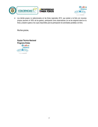 Los demás grupos no seleccionados en las ferias regionales 2013, que asistan a la feria con recursos
propios (asumen el 100% de los gastos), participarán como observadores (no se les asignará stand en la
feria) y estarán sujetos a los cupos disponibles para la participación de actividades paralelas a la feria.

Muchas gracias,

Equipo Técnico Nacional
Programa Ondas

7

 