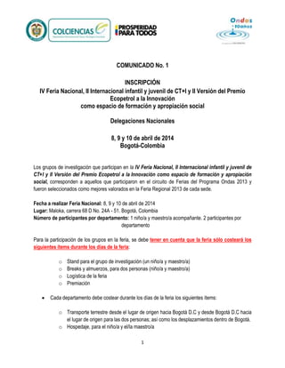 COMUNICADO No. 1
INSCRIPCIÓN
IV Feria Nacional, II Internacional infantil y juvenil de CT+I y II Versión del Premio
Ecopetrol a la Innovación
como espacio de formación y apropiación social
Delegaciones Nacionales
8, 9 y 10 de abril de 2014
Bogotá-Colombia
Los grupos de investigación que participan en la IV Feria Nacional, II Internacional infantil y juvenil de
CT+I y II Versión del Premio Ecopetrol a la Innovación como espacio de formación y apropiación
social, corresponden a aquellos que participaron en el circuito de Ferias del Programa Ondas 2013 y
fueron seleccionados como mejores valorados en la Feria Regional 2013 de cada sede.
Fecha a realizar Feria Nacional: 8, 9 y 10 de abril de 2014
Lugar: Maloka, carrera 68 D No. 24A - 51. Bogotá, Colombia
Número de participantes por departamento: 1 niño/a y maestro/a acompañante. 2 participantes por
departamento
Para la participación de los grupos en la feria, se debe tener en cuenta que la feria sólo costeará los
siguientes ítems durante los días de la feria:
o
o
o
o

Stand para el grupo de investigación (un niño/a y maestro/a)
Breaks y almuerzos, para dos personas (niño/a y maestro/a)
Logística de la feria
Premiación

Cada departamento debe costear durante los días de la feria los siguientes ítems:
o Transporte terrestre desde el lugar de origen hacia Bogotá D.C y desde Bogotá D.C hacia
el lugar de origen para las dos personas; así como los desplazamientos dentro de Bogotá.
o Hospedaje, para el niño/a y el/la maestro/a
1

 