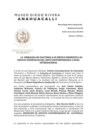 Museo Diego Rivera Anahuacalli
Boletín de Prensa 01
Fecha: 16 de enero del 2012
Horario: 14:00 hrs.
LA EMBAJADA DE GUATEMALA EN MÉXICO PROMUEVE LAS
NUEVAS TENDENCIAS DEL ARTE CONTEMPORÁNEO A NIVEL
INTERNACIONAL
A través de una Exposición intitulada: Artistas Contemporáneos de Guatemala
“Encuentros y Tendencias”, la Embajada de Guatemala en nuestro país tiene el
honor de presentar a 13 artistas plásticos que exhibirán un total de 67 piezas,
entre las que figuran pinturas, impresiones digitales y relieves, bajo la dirección
del Maestro José Toledo y la curaduría del Lic. Guillermo Monsanto, en la
Pinacoteca del Museo Diego Rivera Anahuacalli, del 26 de enero al 26 de febrero.
Los artistas guatemaltecos que participarán son: José Toledo Ordoñez,
Guillermo Monsanto, Patricia de Valladares, Sergio Valenzuela, María
Víctoria García, Josué Romero, Carol Maselli, Norman Morales, Mónica
Torrebiarte, Erick Menchú, Marlov Barrios, Mario Santizo y Plinio Villagrán,
todos ellos constituyen una muestra representativa de las expresiones artísticas
contemporáneas que Guatemala tiene hoy, en el mundo del arte y la cultura para
su exportación.
Con este propósito, la Excelentísima Embajadora Rita Claverie Sciolli se dio a la
tarea de promover y difundir a los principales artistas contemporáneos, a través de
esta exposición a nivel internacional, bajo la colaboración y coordinación del
Maestro José Toledo y el curador Guillermo Monsanto, lo que dio por resultado una
magnífica EXPOSICIÓN DE ARTISTAS CONTEMPORÁNEOS DE GUATEMALA,
denominada Encuentros y Tendencias.
La exposición es una muestra representativa del arte plástico guatemalteco
 