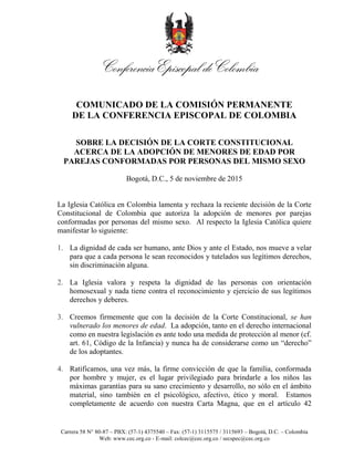 Carrera 58 N° 80-87 – PBX: (57-1) 4375540 – Fax: (57-1) 3115575 / 3115693 – Bogotá, D.C. – Colombia
Web: www.cec.org.co - E-mail: colcec@cec.org.co / secspec@cec.org.co
COMUNICADO DE LA COMISIÓN PERMANENTE
DE LA CONFERENCIA EPISCOPAL DE COLOMBIA
SOBRE LA DECISIÓN DE LA CORTE CONSTITUCIONAL
ACERCA DE LA ADOPCIÓN DE MENORES DE EDAD POR
PAREJAS CONFORMADAS POR PERSONAS DEL MISMO SEXO
Bogotá, D.C., 5 de noviembre de 2015
La Iglesia Católica en Colombia lamenta y rechaza la reciente decisión de la Corte
Constitucional de Colombia que autoriza la adopción de menores por parejas
conformadas por personas del mismo sexo. Al respecto la Iglesia Católica quiere
manifestar lo siguiente:
1. La dignidad de cada ser humano, ante Dios y ante el Estado, nos mueve a velar
para que a cada persona le sean reconocidos y tutelados sus legítimos derechos,
sin discriminación alguna.
2. La Iglesia valora y respeta la dignidad de las personas con orientación
homosexual y nada tiene contra el reconocimiento y ejercicio de sus legítimos
derechos y deberes.
3. Creemos firmemente que con la decisión de la Corte Constitucional, se han
vulnerado los menores de edad. La adopción, tanto en el derecho internacional
como en nuestra legislación es ante todo una medida de protección al menor (cf.
art. 61, Código de la Infancia) y nunca ha de considerarse como un “derecho”
de los adoptantes.
4. Ratificamos, una vez más, la firme convicción de que la familia, conformada
por hombre y mujer, es el lugar privilegiado para brindarle a los niños las
máximas garantías para su sano crecimiento y desarrollo, no sólo en el ámbito
material, sino también en el psicológico, afectivo, ético y moral. Estamos
completamente de acuerdo con nuestra Carta Magna, que en el artículo 42
 