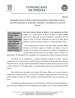 “2023. Año del Septuagésimo Aniversario del Reconocimiento del Derecho al Voto de las Mujeres en México”.
1/2
1000/2023
APREHENDE FISCALÍA EDOMÉX A SUJETO IDENTIFICADO COMO LÍDER DE GRUPO
DELICTIVO DEDICADO AL SECUESTRO, HOMICIDIO Y EXTORSIÓN EN EL VALLE DE
TOLUCA
San Mateo Atenco, Estado de México, 12 de septiembre de 2023.-
Agentes de la Fiscalía General de Justicia del Estado de México (FGJEM)
detuvieron, en cumplimiento de orden de aprehensión, a Juan Manuel “N”, alias
“Dinky y/o Pinky” de 53 años, identificado como líder de una célula delictiva
dedicada al secuestro, homicidio y extorsión en municipios del Valle de Toluca.
Con la detención de este individuo queda desarticulada esta célula delictiva
generadora de violencia en región de la entidad, y esta captura se suma a las
realizadas en días pasados, cuando elementos de la Policía de Investigación, en
acciones distintas detuvieron Joan Pool, alias “Besos”, Perla “N”, Alondra “N”,
Samuel Alonso “N”, José Bernardo “N” y Luis Roberto “N” investigados por los delitos de secuestro y homicidio.
Juan Manuel “N”, es investigado por un secuestro perpetrado el pasado 9 de agosto, cuando en
complicidad con otros individuos habría privado de la libertad en el municipio de Zinacantepec. Horas más tarde,
la familia de la víctima comenzó a recibir llamadas telefónicas mediante las cuales le exigieron una suma económica
a cambio de liberarlo; el 13 de agosto pasado, la víctima fue dejada en libertad en el municipio de San Mateo
Atenco.
Estos hechos fueron denunciados ante el Agente del Ministerio Público, por lo que fue iniciada una
indagatoria por el delito de secuestro y con el avance en la indagatoria fue posible identificar a este sujeto como
posible implicado en el ilícito, por ello fue solicitada a la Autoridad Judicial librar orden de aprehensión en su
contra.
El probable responsable fue ingresado al Centro Penitenciario y de Reinserción Social de Santiaguito en
Almoloya de Juárez, a disposición de la Autoridad Judicial, quien luego de revisar los datos de prueba recabados
Con la detención
de este sujeto
queda
desarticulada esta
célula delictiva
generadora de
violencia en
municipios del
Valle de Toluca.
 