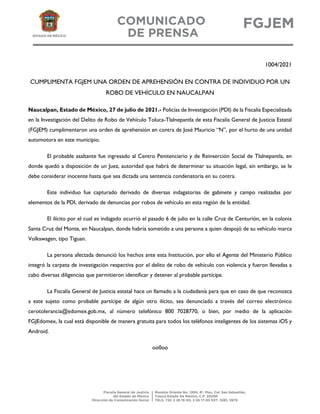 1004/2021
CUMPLIMENTA FGJEM UNA ORDEN DE APREHENSIÓN EN CONTRA DE INDIVIDUO POR UN
ROBO DE VEHÍCULO EN NAUCALPAN
Naucalpan, Estado de México, 27 de julio de 2021.- Policías de Investigación (PDI) de la Fiscalía Especializada
en la Investigación del Delito de Robo de Vehículo Toluca-Tlalnepantla de esta Fiscalía General de Justicia Estatal
(FGJEM) cumplimentaron una orden de aprehensión en contra de José Mauricio “N”, por el hurto de una unidad
automotora en este municipio.
El probable asaltante fue ingresado al Centro Penitenciario y de Reinserción Social de Tlalnepantla, en
donde quedó a disposición de un Juez, autoridad que habrá de determinar su situación legal, sin embargo, se le
debe considerar inocente hasta que sea dictada una sentencia condenatoria en su contra.
Este individuo fue capturado derivado de diversas indagatorias de gabinete y campo realizadas por
elementos de la PDI, derivado de denuncias por robos de vehículo en esta región de la entidad.
El ilícito por el cual es indagado ocurrió el pasado 6 de julio en la calle Cruz de Centurión, en la colonia
Santa Cruz del Monte, en Naucalpan, donde habría sometido a una persona a quien despojó de su vehículo marca
Volkswagen, tipo Tiguan.
La persona afectada denunció los hechos ante esta Institución, por ello el Agente del Ministerio Público
integró la carpeta de investigación respectiva por el delito de robo de vehículo con violencia y fueron llevadas a
cabo diversas diligencias que permitieron identificar y detener al probable partícipe.
La Fiscalía General de Justicia estatal hace un llamado a la ciudadanía para que en caso de que reconozca
a este sujeto como probable partícipe de algún otro ilícito, sea denunciado a través del correo electrónico
cerotolerancia@edomex.gob.mx, al número telefónico 800 7028770, o bien, por medio de la aplicación
FGJEdomex, la cual está disponible de manera gratuita para todos los teléfonos inteligentes de los sistemas iOS y
Android.
oo0oo
 