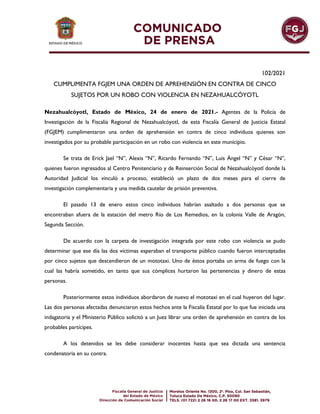 102/2021
CUMPLIMENTA FGJEM UNA ORDEN DE APREHENSIÓN EN CONTRA DE CINCO
SUJETOS POR UN ROBO CON VIOLENCIA EN NEZAHUALCÓYOTL
Nezahualcóyotl, Estado de México, 24 de enero de 2021.- Agentes de la Policía de
Investigación de la Fiscalía Regional de Nezahualcóyotl, de esta Fiscalía General de Justicia Estatal
(FGJEM) cumplimentaron una orden de aprehensión en contra de cinco individuos quienes son
investigados por su probable participación en un robo con violencia en este municipio.
Se trata de Erick Jael “N”, Alexis “N”, Ricardo Fernando “N”, Luis Ángel “N” y César “N”,
quienes fueron ingresados al Centro Penitenciario y de Reinserción Social de Nezahualcóyotl donde la
Autoridad Judicial los vinculó a proceso, estableció un plazo de dos meses para el cierre de
investigación complementaria y una medida cautelar de prisión preventiva.
El pasado 13 de enero estos cinco individuos habrían asaltado a dos personas que se
encontraban afuera de la estación del metro Río de Los Remedios, en la colonia Valle de Aragón,
Segunda Sección.
De acuerdo con la carpeta de investigación integrada por este robo con violencia se pudo
determinar que ese día las dos víctimas esperaban el transporte público cuando fueron interceptadas
por cinco sujetos que descendieron de un mototaxi. Uno de éstos portaba un arma de fuego con la
cual las habría sometido, en tanto que sus cómplices hurtaron las pertenencias y dinero de estas
personas.
Posteriormente estos individuos abordaron de nuevo el mototaxi en el cual huyeron del lugar.
Las dos personas afectadas denunciaron estos hechos ante la Fiscalía Estatal por lo que fue iniciada una
indagatoria y el Ministerio Público solicitó a un Juez librar una orden de aprehensión en contra de los
probables partícipes.
A los detenidos se les debe considerar inocentes hasta que sea dictada una sentencia
condenatoria en su contra.
 
