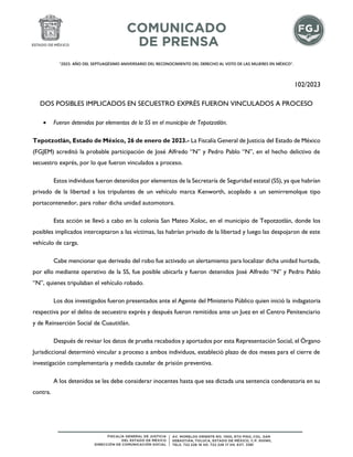 "2023. AÑO DEL SEPTUAGÉSIMO ANIVERSARIO DEL RECONOCIMIENTO DEL DERECHO AL VOTO DE LAS MUJERES EN MÉXICO".
102/2023
DOS POSIBLES IMPLICADOS EN SECUESTRO EXPRÉS FUERON VINCULADOS A PROCESO
• Fueron detenidos por elementos de la SS en el municipio de Tepotzotlán.
Tepotzotlán, Estado de México, 26 de enero de 2023.- La Fiscalía General de Justicia del Estado de México
(FGJEM) acreditó la probable participación de José Alfredo “N” y Pedro Pablo “N”, en el hecho delictivo de
secuestro exprés, por lo que fueron vinculados a proceso.
Estos individuos fueron detenidos por elementos de la Secretaría de Seguridad estatal (SS), ya que habrían
privado de la libertad a los tripulantes de un vehículo marca Kenworth, acoplado a un semirremolque tipo
portacontenedor, para robar dicha unidad automotora.
Esta acción se llevó a cabo en la colonia San Mateo Xoloc, en el municipio de Tepotzotlán, donde los
posibles implicados interceptaron a las víctimas, las habrían privado de la libertad y luego las despojaron de este
vehículo de carga.
Cabe mencionar que derivado del robo fue activado un alertamiento para localizar dicha unidad hurtada,
por ello mediante operativo de la SS, fue posible ubicarla y fueron detenidos José Alfredo “N” y Pedro Pablo
“N”, quienes tripulaban el vehículo robado.
Los dos investigados fueron presentados ante el Agente del Ministerio Público quien inició la indagatoria
respectiva por el delito de secuestro exprés y después fueron remitidos ante un Juez en el Centro Penitenciario
y de Reinserción Social de Cuautitlán.
Después de revisar los datos de prueba recabados y aportados por esta Representación Social, el Órgano
Jurisdiccional determinó vincular a proceso a ambos individuos, estableció plazo de dos meses para el cierre de
investigación complementaria y medida cautelar de prisión preventiva.
A los detenidos se les debe considerar inocentes hasta que sea dictada una sentencia condenatoria en su
contra.
 